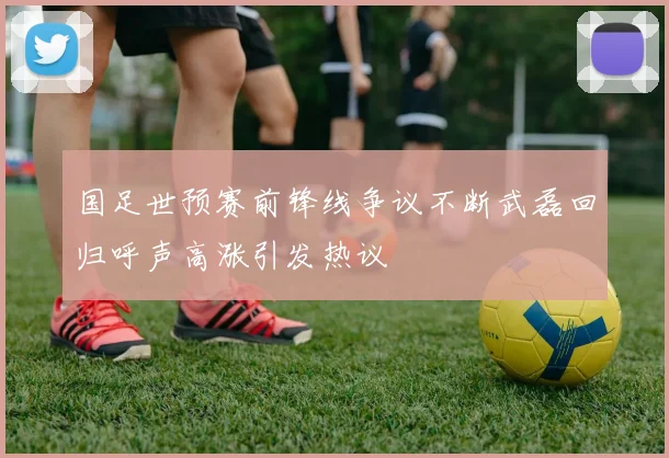 国足世预赛前锋线争议不断武磊回归呼声高涨引发热议